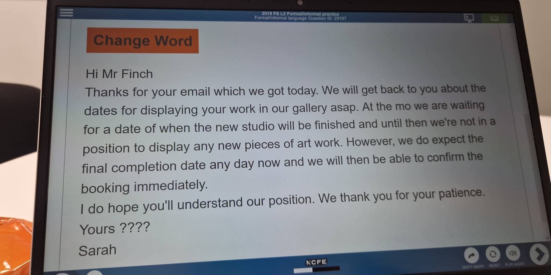 2019 FS L2 Formal/Informal practice 
Formal/Informal language Question ID: 29197 
Change Word 
Hi Mr Finch 
Thanks for your email which we got today. We will get back to you about the 
dates for displaying your work in our gallery asap. At the mo we are waiting 
for a date of when the new studio will be finished and until then we're not in a 
position to display any new pieces of art work. However, we do expect the 
final completion date any day now and we will then be able to confirm the 
booking immediately. 
I do hope you'll understand our position. We thank you for your patience. 
Yours ???? 
Sarah 
ncFe 
DONT KNOW
