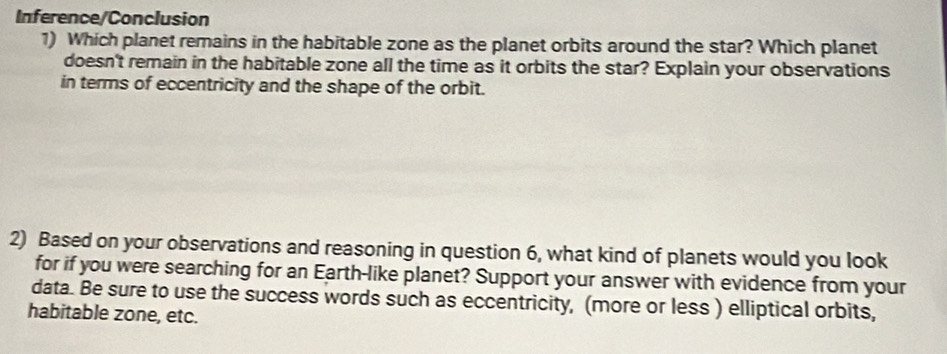 Inference/Conclusion 
1) Which planet remains in the habitable zone as the planet orbits around the star? Which planet 
doesn't remain in the habitable zone all the time as it orbits the star? Explain your observations 
in terms of eccentricity and the shape of the orbit. 
2) Based on your observations and reasoning in question 6, what kind of planets would you look 
for if you were searching for an Earth-like planet? Support your answer with evidence from your 
data. Be sure to use the success words such as eccentricity, (more or less ) elliptical orbits, 
habitable zone, etc.