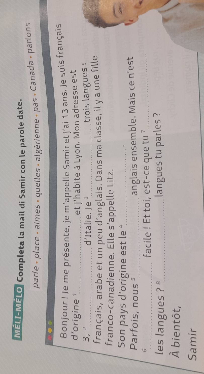 MÉLI-MÉLO Completa la mail di Samir con le parole date. 
parle » place « aimes » quelles » algérienne » pas « Canada » parlons 
Bonjour ! Je me présente, je m’appelle Samir et j’ai 13 ans. Je suis français 
d'origine ¹_ et j’habite à Lyon. Mon adresse est
3, ² _ d'Italie. Je ³_ trois langues : 
français, arabe et un peu d’anglais. Dans ma classe, il y a une fille 
franco-canadienne. Elle s’appelle Litz. 
Son pays d’origine est le “_ 1 
Parfois, nous ⁵_ 
anglais ensemble. Mais ce n’est 
6 
_facile ! Et toi, est-ce que tu ?_ 
les langues ? _langues tu parles ?
hat A bientôt, 
_ 
Samir 
_