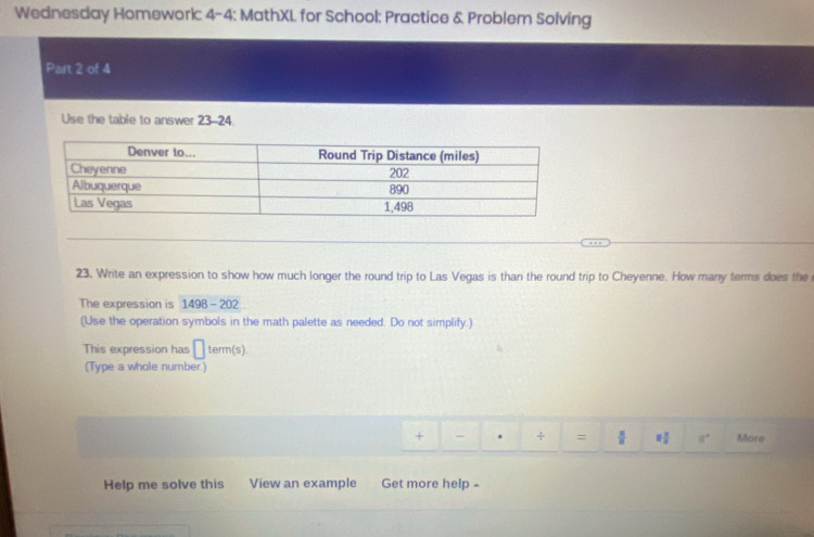 Wednesday Homework: 4-4: MathXL for School: Practice & Problem Solving 
Part 2 of 4 
Use the table to answer 23-24. 
23. Write an expression to show how much longer the round trip to Las Vegas is than the round trip to Cheyenne. How many terms does the 
The expression is 1498-202
(Use the operation symbols in the math palette as needed. Do not simplify.) 
This expression has □ term(s)
(Type a whole number) 
+ - . ÷ =  π /8  □  □ /□   a° More 
Help me solve this View an example Get more help -