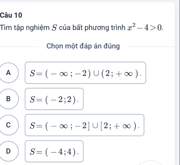 Tìm tập nghiệm S của bất phương trình x^2-4>0. 
Chọn một đáp án đúng
A S=(-∈fty ;-2)∪ (2;+∈fty ).
B S=(-2;2).
C S=(-∈fty ;-2]∪ [2;+∈fty ).
D S=(-4;4).