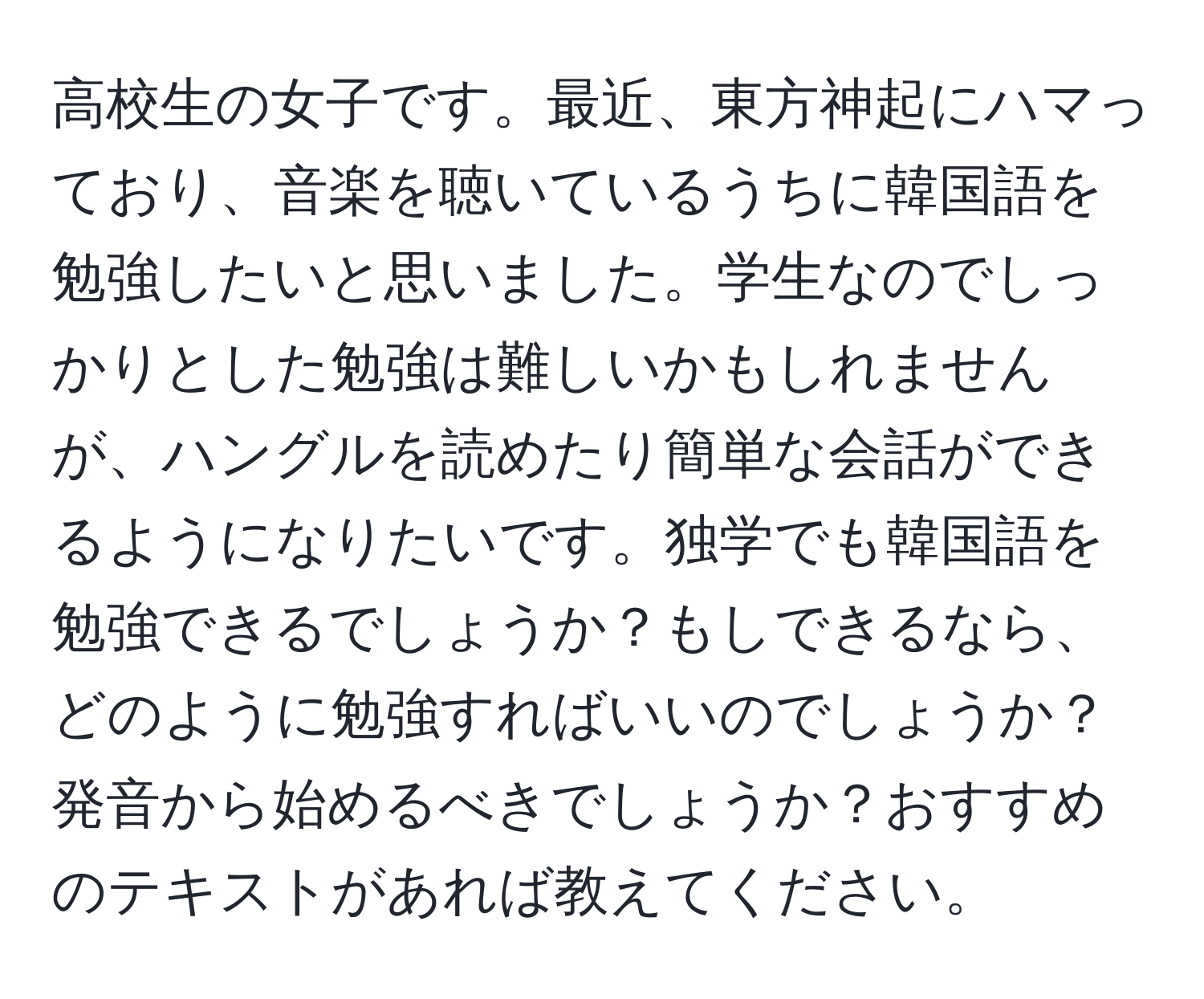 高校生の女子です。最近、東方神起にハマっており、音楽を聴いているうちに韓国語を勉強したいと思いました。学生なのでしっかりとした勉強は難しいかもしれませんが、ハングルを読めたり簡単な会話ができるようになりたいです。独学でも韓国語を勉強できるでしょうか？もしできるなら、どのように勉強すればいいのでしょうか？発音から始めるべきでしょうか？おすすめのテキストがあれば教えてください。