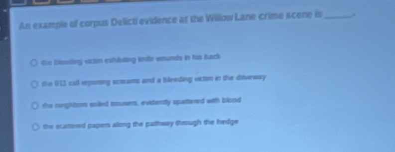 An example of corpus Delicti evidence at the Willow Lane crime scene is_
the bissding vim eshbting inde wounds in he back
the 011 call eponing srmams and a bleeding victim in the ditwreay
the neghttors coiled trousems, evidently spattered with blood
the scattered papers along the pathway through the hedge