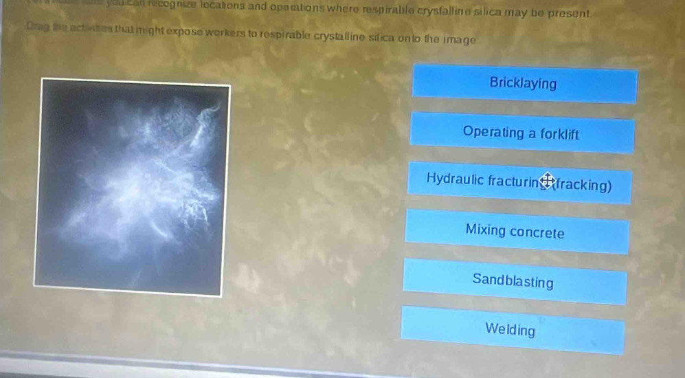 ae you can recognize locations and oparations where respirable crysfalline silica may be present
Dsig the actines that might expose workers to respirable crystalline sifica on to the image
Bricklaying
Operating a forklift
Hydraulic fracturin (fracking)
Mixing concrete
Sand blasting
Welding