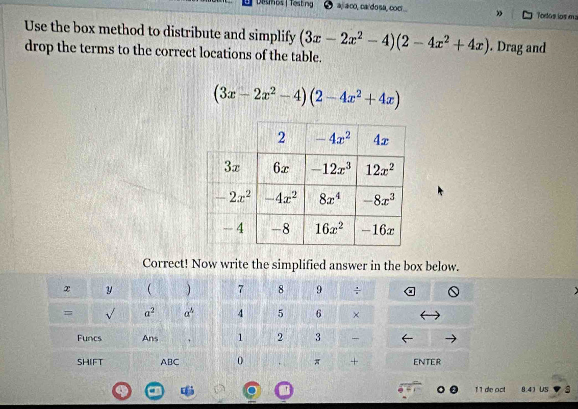 Desmos | Testing ajiaco, caídosa, coci Todos ios m
”
Use the box method to distribute and simplify (3x-2x^2-4)(2-4x^2+4x). Drag and
drop the terms to the correct locations of the table.
(3x-2x^2-4)(2-4x^2+4x)
Correct! Now write the simplified answer in the box below.
x Y ( ) 7 8 9 ÷
= _L a^2 a^b 4 5 6 ×
1 2 3
Funcs Ans 
0
SHIFT ABC π + enter
11 de oct 8.41 US