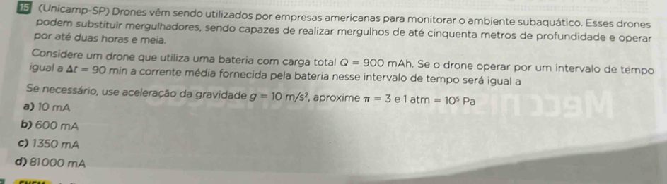 15 (Unicamp-SP) Drones vêm sendo utilizados por empresas americanas para monitorar o ambiente subaquático. Esses drones
podem substituir mergulhadores, sendo capazes de realizar mergulhos de até cinquenta metros de profundidade e operar
por até duas horas e meia.
Considere um drone que utiliza uma bateria com carga total Q=900mAh. Se o drone operar por um intervalo de tempo
igual a △ t=90 min a corrente média fornecida pela bateria nesse intervalo de tempo será igual a
Se necessário, use aceleração da gravidade g=10m/s^2 , aproxime π =3 e 1atm=10^5Pa
a) 10 mA
b) 600 mA
c) 1350 mA
d) 81000 mA