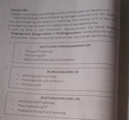 Simulan Mo 
Pagbibigay ng Kahulugan ng Mahahalagang Salita sa Pamamagitan ng Pagpapaliwanag 
Karaniwang ang isang salita ay binibigyan ng kahulugan sa baraang literal. Mas naBym 
snaw ang kahulugan ng salita kapag ito ay ipaliliwanag. Dahil naiuugnay ito sa iba pang si 
pamamagilan ng mga halimbawa mas magiging malinaw ang pagpapaliwanag 
A. Gamit ang teknik na Sight Memorization, bigyang-kanulugan ang salitang: Kautuo 
Pangkagawaran, Bilingguwalismo, at Multilingguwalismo. Gawing gabay ang mga or 
sa bawat kahon. Tandaan din ang inisyal ng bawat salita. Isulat ang mga sagot sa sagutane o 
↑ 
KAUTUSANG PANGKAGAWARAN (KP) 
Ano ang KP? Ipaliwanag. 
Para saan ang KP? 
lugnay ang KP sa iba pang batas pangwika? 
2 
BILINGGUWALISMO (B) 
Ipaliwanag ang 8? Ipaliwanag 
Paano nagkaroon ng B sa Pilipinas? 
Para saan ang B? 
3 
MULTILINGGUWALISMO (M) 
Ipaliwanag ang M? Ipaliwanag. 
Paano nagkaroon ng M? 
Magkaugnay ba ang M at B? Ipaliwanag.