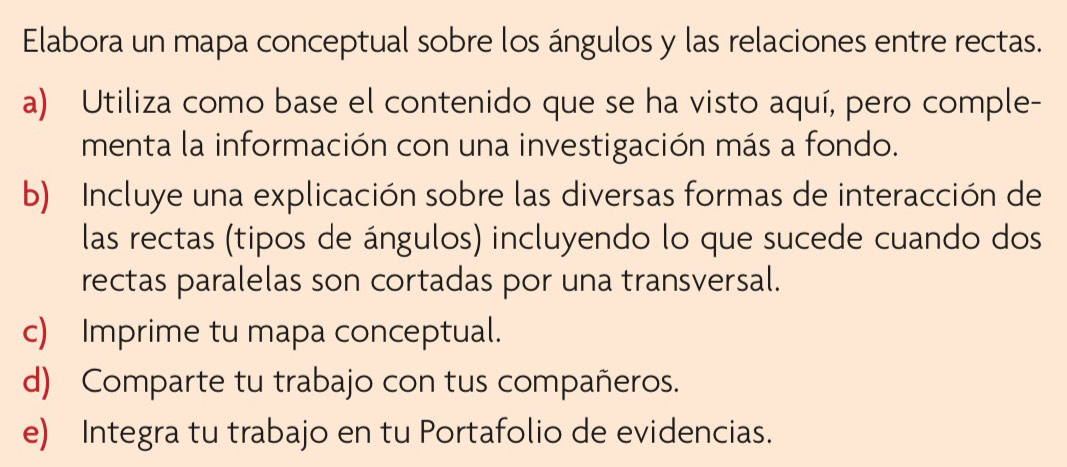 Elabora un mapa conceptual sobre los ángulos y las relaciones entre rectas. 
a) Utiliza como base el contenido que se ha visto aquí, pero comple- 
menta la información con una investigación más a fondo. 
b) Incluye una explicación sobre las diversas formas de interacción de 
las rectas (tipos de ángulos) incluyendo lo que sucede cuando dos 
rectas paralelas son cortadas por una transversal. 
c) Imprime tu mapa conceptual. 
d) Comparte tu trabajo con tus compañeros. 
e) Integra tu trabajo en tu Portafolio de evidencias.