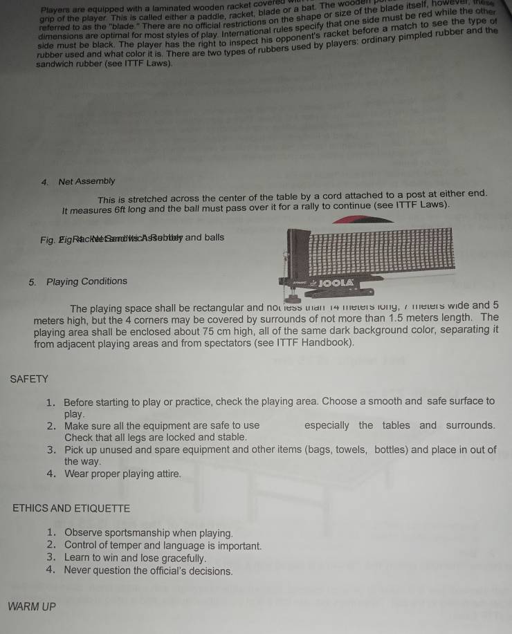 Players are equipped with a laminated wooden racket covered w 
grip of the player. This is called either a paddle, racket, blade or a bat. The woo the 
referred to as the "blade " There are no omdale, rarictions on the shape or size of the blade itself, howev, huv 
dimensions are optimal for most styles of play. International rules specify that one side must be red while the other 
side must be black. The player has the right to inspect his opponent's racket before a match to see the type o 
rubber used and what color it is. There are two types of rubbers used by players: ordinary pimpled rubber and the 
sandwich rubber (see ITTF Laws) 
4. Net Assembly 
This is stretched across the center of the table by a cord attached to a post at either end. 
It measures 6ft long and the ball must pass over it for a rally to continue (see ITTF Laws). 
Fig. 2igRacke Sd wicAebtey and balls 
5. Playing Conditions 
The playing space shall be rectangular and not less than 14 meters long, 7 meters wide and 5
meters high, but the 4 corners may be covered by surrounds of not more than 1.5 meters length. The 
playing area shall be enclosed about 75 cm high, all of the same dark background color, separating it 
from adjacent playing areas and from spectators (see ITTF Handbook). 
SAFETY 
1. Before starting to play or practice, check the playing area. Choose a smooth and safe surface to 
play. 
2. Make sure all the equipment are safe to use especially the tables and surrounds. 
Check that all legs are locked and stable. 
3. Pick up unused and spare equipment and other items (bags, towels, bottles) and place in out of 
the way. 
4. Wear proper playing attire. 
ETHICS AND ETIQUETTE 
1. Observe sportsmanship when playing. 
2. Control of temper and language is important. 
3. Learn to win and lose gracefully. 
4. Never question the official's decisions. 
WARM UP