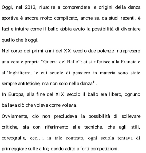 Oggi, nel 2013, riuscire a comprendere le origini della danza 
sportiva è ancora molto complicato, anche se, da studi recenti, è 
facile intuire come il ballo abbia avuto la possibilità di diventare 
quello che è oggi . 
Nel corso dei primi anni del XX secolo due potenze intrapresero 
una vera e propria “Guerra del Ballo”: ci si riferisce alla Francia e 
all'Inghilterra, le cui scuole di pensiero in materia sono state 
sempre antitetiche, ma non solo nella dan za^(11). 
In Europa, alla fine del XIX secolo il ballo era libero, ognuno 
ballava ciò che voleva come voleva. 
Ovviamente, ciò non precludeva la possibilità di sollevare 
critiche, sia con riferimento alle tecniche, che agli stili, 
coreografie, ecc…; in tale contesto, ogni scuola tentava di 
primeggiare sulle altre, dando adito a forti competizioni.