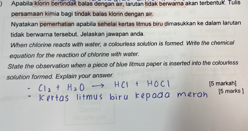 ) Apabila klorin bertindak balas dengan air, larutan tidak berwarna akan terbentuk. Tulis 
persamaan kimia bagi tindak balas klorin dengan air. 
Nyatakan pemerhatian apabila sehelai kertas litmus biru dimasukkan ke dalam larutan 
tidak berwarna tersebut. Jelaskan jawapan anda. 
When chlorine reacts with water, a colourless solution is formed. Write the chemical 
equation for the reaction of chlorine with water. 
State the observation when a piece of blue litmus paper is inserted into the colourless 
solution formed. Explain your answer. 
[5 markah] 
[5 marks ]