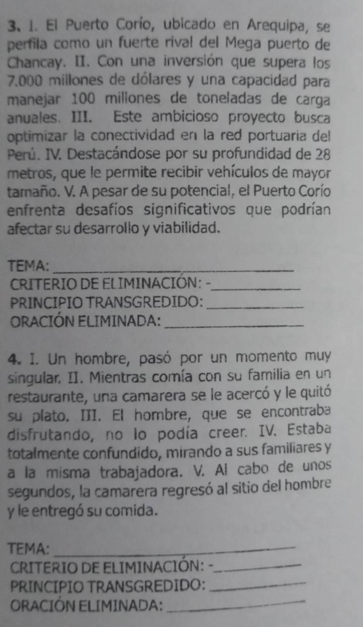 El Puerto Corío, ubicado en Arequipa, se 
perfila como un fuerte rival del Mega puerto de 
Chancay. II. Con una inversión que supera los
7.000 millones de dólares y una capacidad para 
manejar 100 millones de toneladas de carga 
anuales. III. Este ambicioso proyecto busca 
optimizar la conectividad en la red portuaria del 
Perú. IV. Destacándose por su profundidad de 28
metros, que le permite recibir vehículos de mayor 
tamaño. V. A pesar de su potencial, el Puerto Corío 
enfrenta desafíos significativos que podrían 
afectar su desarrollo y viabilidad. 
TEMA:_ 
CRITERIO DE ELIMINACIÓN: -_ 
PRINCIPIO TRANSGREDIDO:_ 
ORACIÓN ELIMINADA:_ 
4. I. Un hombre, pasó por un momento muy 
singular. II. Mientras comía con su familia en un 
restaurante, una camarera se le acercó y le quitó 
su plato. III. El hombre, que se encontraba 
disfrutando, no lo podía creer. IV. Estaba 
totalmente confundido, mirando a sus familiares y 
a la misma trabajadora. V. Al cabo de unos 
segundos, la camarera regresó al sitio del hombre 
y le entregó su comida. 
TEMA:_ 
CRITERIO DE ELIMINACIÓN: -_ 
PRINCIPIO TRANSGREDIDO: 
_ 
ORACIÓN ELIMINADA: 
_