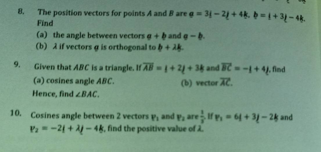 The position vectors for points A and B are a=3i-2j+4k, b=i+3j-4k. 
Find 
(a) the angle between vectors a+b and a-b. 
(b) λ if vectors α is orthogonal to b+lambda k. 
9. Given that ABC is a triangle. If overline AB=_ i+2_ j+3k and overline BC=-_ [+4_ j. find 
(a) cosines angle ABC. (b) vector overline AC. 
Hence, find ∠ BAC. 
10. Cosines angle between 2 vectors P_1 and P_2 are  3/3  If v_1=6i+3j-2k and
v_2=-2_ i+lambda j-4k , find the positive value of λ.