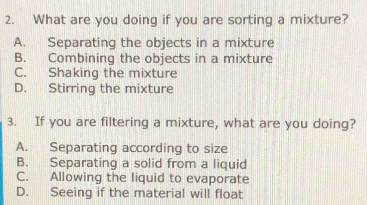 What are you doing if you are sorting a mixture?
A. Separating the objects in a mixture
B. Combining the objects in a mixture
C. Shaking the mixture
D. Stirring the mixture
3. If you are filtering a mixture, what are you doing?
A. Separating according to size
B. Separating a solid from a liquid
C. Allowing the liquid to evaporate
D. Seeing if the material will float