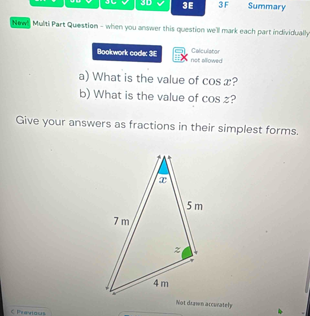 on 3D 3E 3 F Summary 
New! Multi Part Question - when you answer this question we'll mark each part individually 
Bookwork code: 3E 
Calculator 
not allowed 
a) What is the value of cos x? 
b) What is the value of cos z? 
Give your answers as fractions in their simplest forms. 
 Previous