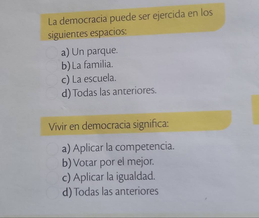 La democracia puede ser ejercida en los
siguientes espacios:
a) Un parque.
b) La familia.
c) La escuela.
d) Todas las anteriores.
Vivir en democracia significa:
a) Aplicar la competencia.
b) Votar por el mejor.
c) Aplicar la igualdad.
d) Todas las anteriores