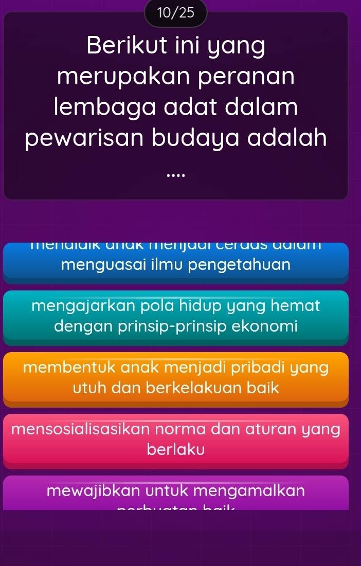 10/25
Berikut ini yang
merupakan peranan
lembaga adat dalam
pewarisan budaya adalah
.. .
menalaik anak menjaar cerdas adiam
menguasai ilmu pengetahuan
mengajarkan pola hidup yang hemat
dengan prinsip-prinsip ekonomi
membentuk anak menjadi pribadi yang
utuh dan berkelakuan baik
mensosialisasikan norma dan aturan yang
berlaku
mewajibkan untuk mengamalkan