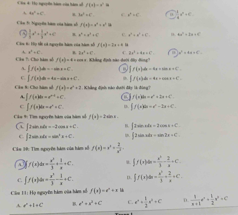 Họ nguyên hàm của hàm số f(x)=x^3 là
A. 4x^4+C. B. 3x^4+C. C. x^4+C. D.  1/4 x^4+C_
Cậu 5: Nguyên hàm của hàm số f(x)=x^4+x^2 là
 1/5 x^3+ 1/3 x^3+C B. x^4+x^2+C C. x^3+x^3+C. D. 4x^3+2x+C
Cậu 6: Họ tất cả nguyên hàm của hàm số f(x)=2x+4 là
A. x^2+C. B. 2x^2+C. C. 2x^2+4x+C. D x^2+4x+C.
Câu 7: Cho hàm số f(x)=4+cos x.  Khẳng định nào dưới đây đúng?
A. ∈t f(x)dx=-sin x+C. ∈t f(x)dx=4x+sin x+C.
B
C. ∈t f(x)dx=4x-sin x+C. ∈t f(x)dx=4x+cos x+C.
D.
Câu 8: Cho hàm số f(x)=e^x+2. Khẳng định nào dưới đây là đủng?
A. ∈t f(x)dx=e^(x-2)+C. f(x)dx=e^x+2x+C.
B.
C. ∈t f(x)dx=e^x+C. ∈t f(x)dx=e^x-2x+C.
D.
Câu 9: Tìm nguyên hàm của hàm số f(x)=2sin x.
B.
( A, ∈t 2sin xdx=-2cos x+C. ∈t 2sin xdx=2cos x+C.
D.
C. ∈t 2sin xdx=sin^2x+C. ∈t 2sin xdx=sin 2x+C.
Câu 10: Tìm nguyên hàm của hàm số f(x)=x^2+ 2/x^2 .
f(x)dx= x^3/3 + 1/x +C.
B、 ∈t f(x)dx= x^3/3 - 2/x +C.
C. ∈t f(x)dx= x^3/3 - 1/x +C.
D. ∈t f(x)dx= x^3/3 + 2/x +C.
Câu 11: Họ nguyên hàm của hàm số f(x)=e^x+x là
A. e^x+1+C
B. e^x+x^2+C C. e^x+ 1/2 x^2+C D.  1/x+1 e^x+ 1/2 x^2+C