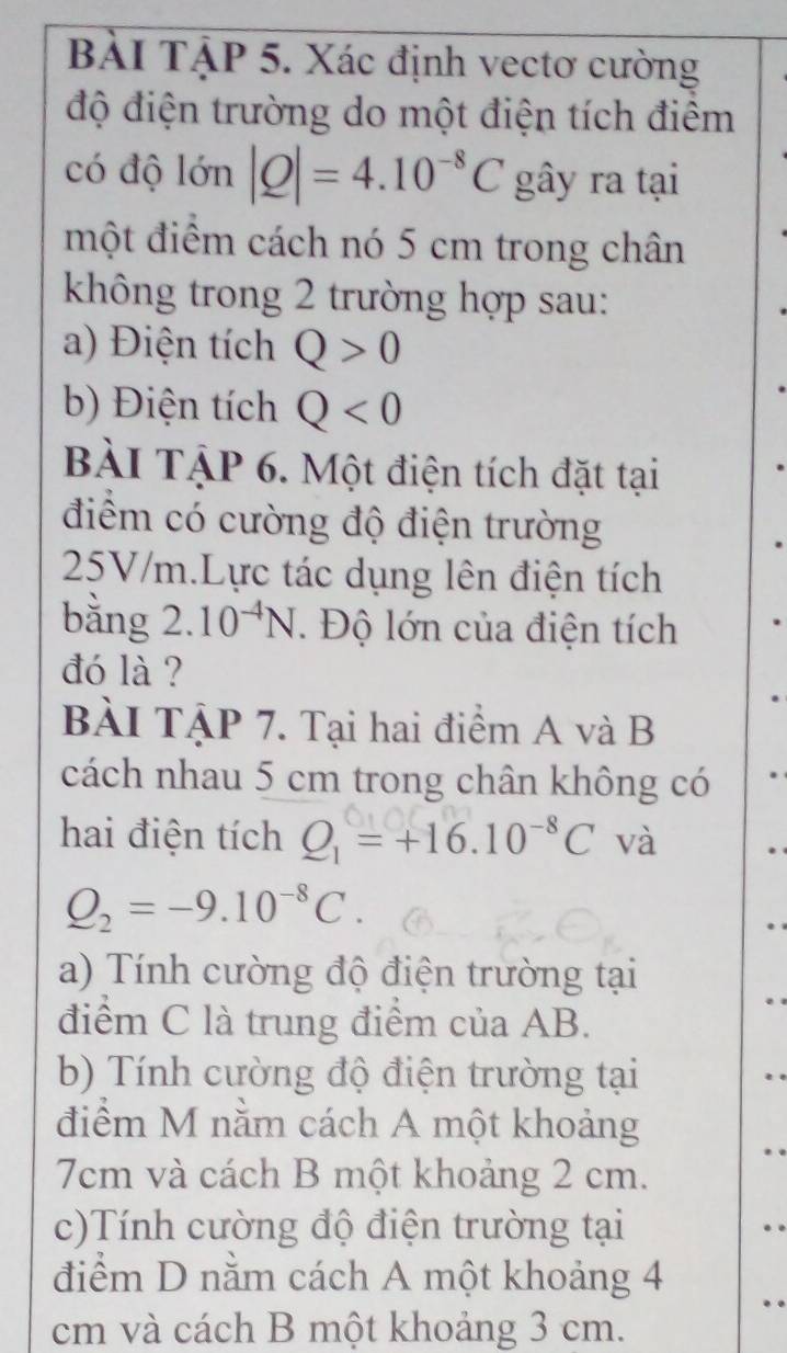 BẢI TậP 5. Xác định vectơ cường 
độ điện trường do một điện tích điểm 
có độ lớn |Q|=4.10^(-8)C gây ra tại 
một điểm cách nó 5 cm trong chân 
không trong 2 trường hợp sau: 
a) Điện tích Q>0
b) Điện tích Q<0</tex> 
BÀI TậP 6. Một điện tích đặt tại 
điểm có cường độ điện trường
25V/m.Lực tác dụng lên điện tích 
bằng 2.10^(-4)N. Độ lớn của điện tích 
đó là ? 
BÀI TậP 7. Tại hai điểm A và B 
cách nhau 5 cm trong chân không có 
hai điện tích Q_1=+16.10^(-8)C và
Q_2=-9.10^(-8)C. 
a) Tính cường độ điện trường tại 
điểm C là trung điểm của AB. 
b) Tính cường độ điện trường tại 
điểm M nằm cách A một khoảng
7cm và cách B một khoảng 2 cm. 
c)Tính cường độ điện trường tại 
điểm D nằm cách A một khoảng 4
cm và cách B một khoảng 3 cm.