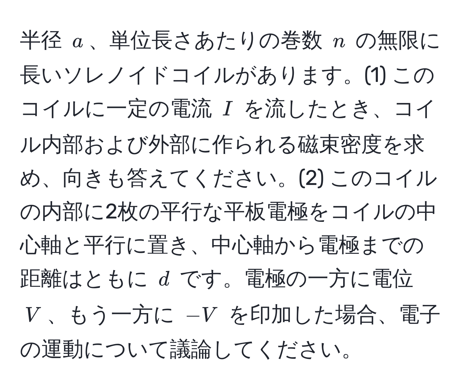 半径 $a$、単位長さあたりの巻数 $n$ の無限に長いソレノイドコイルがあります。(1) このコイルに一定の電流 $I$ を流したとき、コイル内部および外部に作られる磁束密度を求め、向きも答えてください。(2) このコイルの内部に2枚の平行な平板電極をコイルの中心軸と平行に置き、中心軸から電極までの距離はともに $d$ です。電極の一方に電位 $V$、もう一方に $-V$ を印加した場合、電子の運動について議論してください。