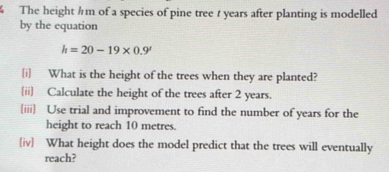 The height hm of a species of pine tree t years after planting is modelled 
by the equation
h=20-19* 0.9'
[i] What is the height of the trees when they are planted? 
[ii] Calculate the height of the trees after 2 years. 
iii Use trial and improvement to find the number of years for the 
height to reach 10 metres. 
iv What height does the model predict that the trees will eventually 
reach?