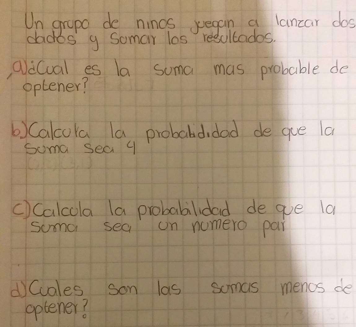 Un grape de ninos jegan a lancar dos 
dados g Somar los resultados. 
QaCual es la suma mas probable de 
optener? 
b) Calcora la probabdidad de gue la 
Soma sea 9
C) Calcola (a probabilidad de que la 
suma sea on nomero par 
dCcales son las soms menos de 
oplener?