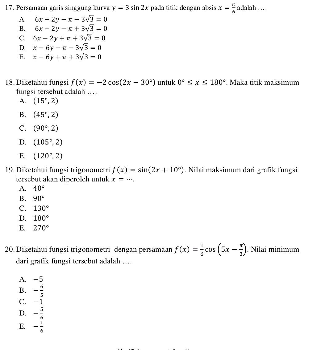 Persamaan garis singgung kurva y=3sin 2x pada titik dengan absis x= π /6  adalah …
A. 6x-2y-π -3sqrt(3)=0
B. 6x-2y-π +3sqrt(3)=0
C. 6x-2y+π +3sqrt(3)=0
D. x-6y-π -3sqrt(3)=0
E. x-6y+π +3sqrt(3)=0
18.Diketahui fungsi f(x)=-2cos (2x-30°) untuk 0°≤ x≤ 180°. Maka titik maksimum
fungsi tersebut adalah …
A. (15°,2)
B. (45°,2)
C. (90°,2)
D. (105°,2)
E. (120°,2)
19. Diketahui fungsi trigonometri f(x)=sin (2x+10°). Nilai maksimum dari grafik fungsi
tersebut akan diperoleh untuk x=·s.
A. 40°
B. 90°
C. 130°
D. 180°
E. 270°
20. Diketahui fungsi trigonometri dengan persamaan f(x)= 1/6 cos (5x- π /3 ). Nilai minimum
dari grafik fungsi tersebut adalah ….
A. -5
B. - 6/5 
C. -1
D. - 5/6 
E. - 1/6 