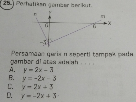 25.) Perhatikan gambar berikut.
Persamaan garis n seperti tampak pada
gambar di atas adalah . . . .
A. y=2x-3
B. y=-2x-3
C. y=2x+3
D. y=-2x+3