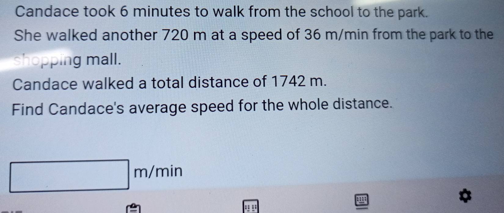 Candace took 6 minutes to walk from the school to the park. 
She walked another 720 m at a speed of 36 m/min from the park to the 
shopping mall. 
Candace walked a total distance of 1742 m. 
Find Candace's average speed for the whole distance.
| m/min