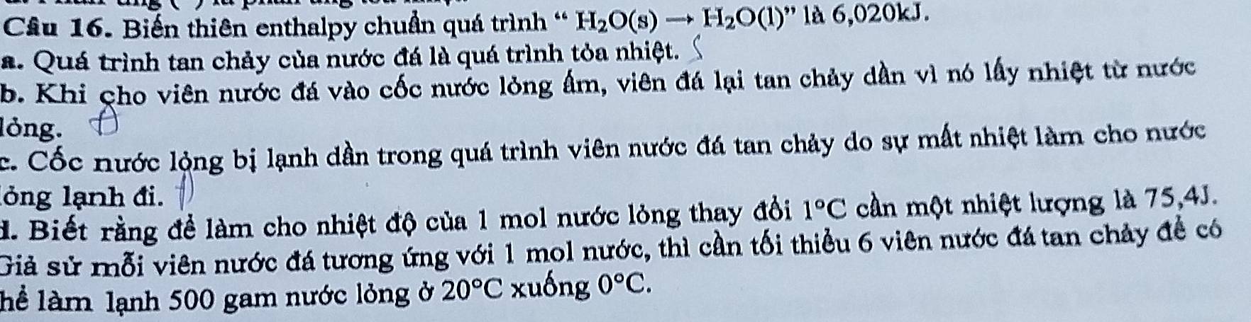 Biến thiên enthalpy chuẩn quá trình ' H_2O(s)to H_2O(l) '' là 6,020kJ.
a. Quá trình tan chảy của nước đá là quá trình tỏa nhiệt.
b. Khi cho viên nước đá vào cốc nước lỏng ẩm, viên đá lại tan chảy dần vì nó lấy nhiệt từ nước
lỏng.
c. Cốc nước lộng bị lạnh dần trong quá trình viên nước đá tan chảy do sự mất nhiệt làm cho nước
lỏng lạnh đi.
d. Biết rằng đề làm cho nhiệt độ của 1 mol nước lỏng thay đổi 1°C cần một nhiệt lượng là 75, 4J.
Giả sử mỗi viên nước đá tương ứng với 1 mol nước, thì cần tối thiểu 6 viên nước đá tan chảy đề có
lể làm lạnh 500 gam nước lỏng ở 20°C xuống 0°C.