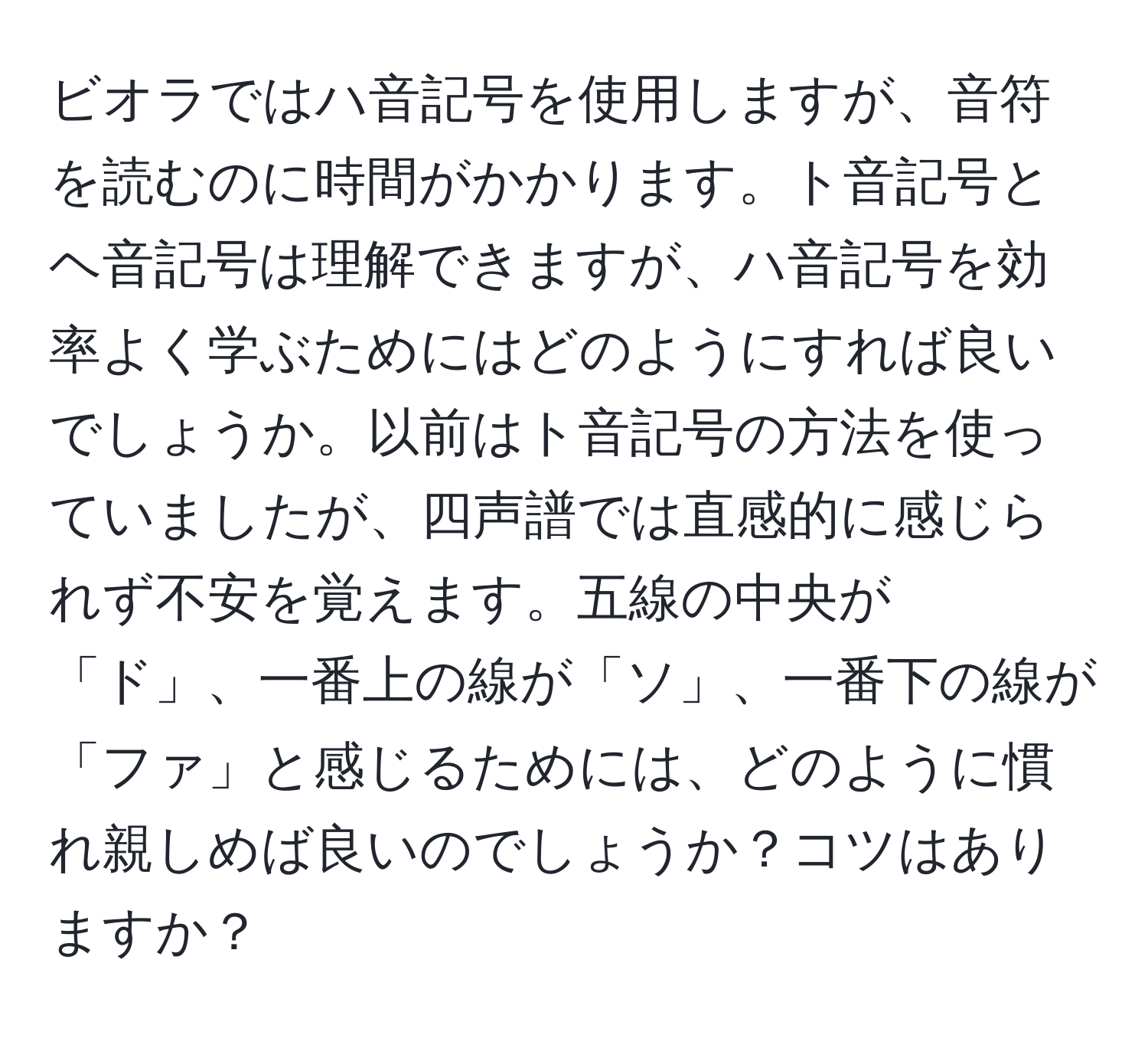 ビオラではハ音記号を使用しますが、音符を読むのに時間がかかります。ト音記号とヘ音記号は理解できますが、ハ音記号を効率よく学ぶためにはどのようにすれば良いでしょうか。以前はト音記号の方法を使っていましたが、四声譜では直感的に感じられず不安を覚えます。五線の中央が「ド」、一番上の線が「ソ」、一番下の線が「ファ」と感じるためには、どのように慣れ親しめば良いのでしょうか？コツはありますか？