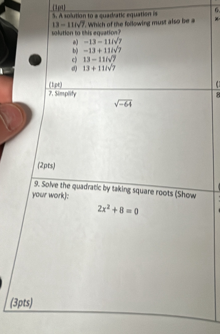 A solution to a quadratic equation is
13=11/sqrt(7) Which of the following must also be a *
solution to this equation?
a) -13=11isqrt(7)
b) -13+11/sqrt(7)
c) 13=11/sqrt(7)
d) 13+11isqrt(7)
(1pt)
7. Simplify 8
sqrt(-64)
(2pts)
9. Solve the quadratic by taking square roots (Show
your work):
2x^2+8=0
(3pts)