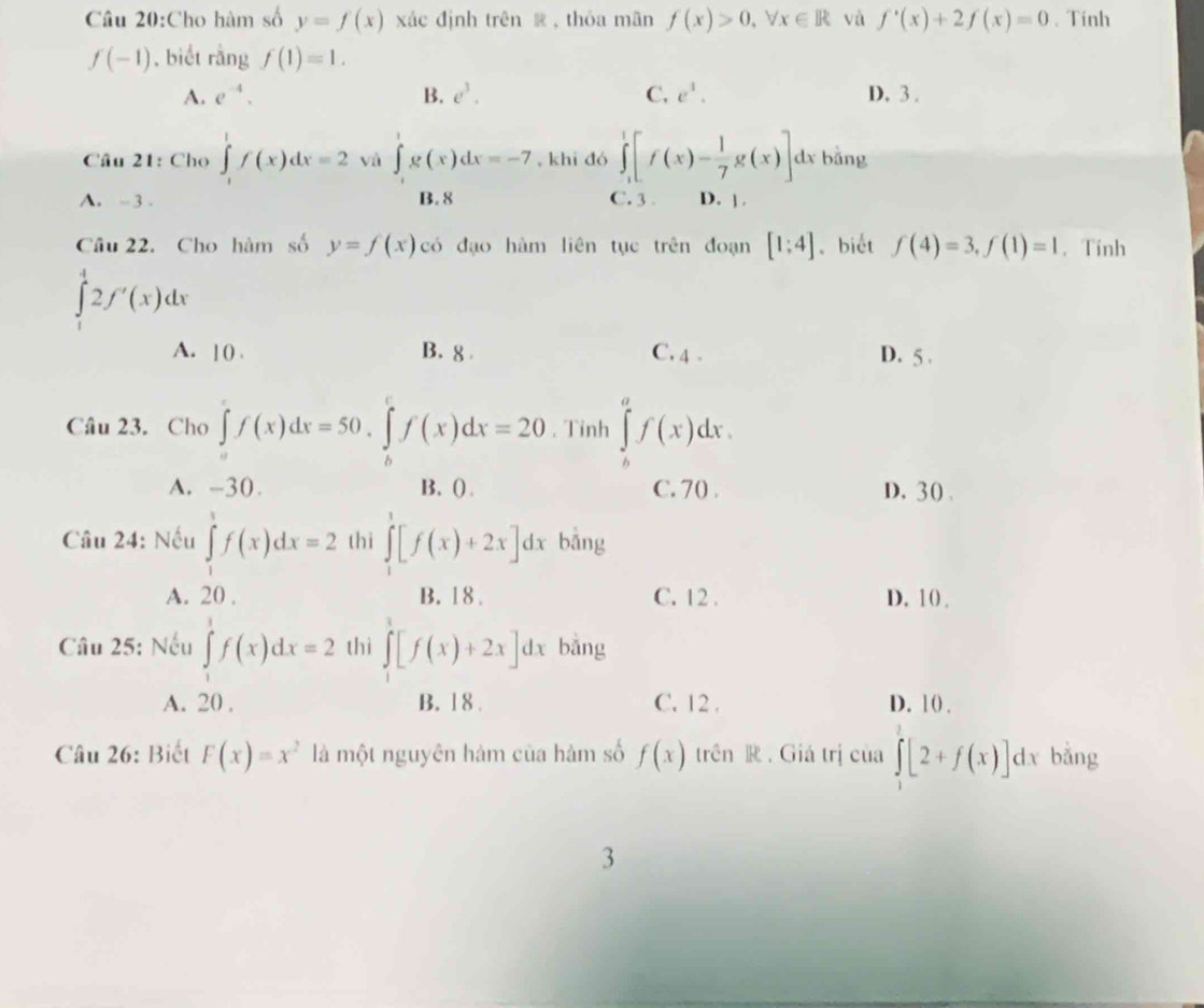 Cho hàm số y=f(x) xác định trên  ,thóa mãn f(x)>0,forall x∈ R và f'(x)+2f(x)=0. Tính
f(-1) , biết rằng f(1)=1.
A. e^(-4). B. e^3. C. e^1. D. 3 .
Câu 21: Cho ∈tlimits _1^(1f(x)dx=2 và ∈tlimits _0^1g(x)dx=-7 , khi đó ∈t _1^1[f(x)-frac 1)7g(x)] dx bằng
A. -3 . B. 8 C. 3 D. |.
Câu 22. Cho hàm số y=f(x) có đạo hàm liên tụe trên đoạn [1:4]. biết f(4)=3,f(1)=1. Tính
∈tlimits _1^(42f'(x)dx
A. ]() . B. 8 C. 4 . D. 5 .
Câu 23. Cho ∈tlimits _a^cf(x)dx=50.∈tlimits _b^cf(x)dx=20. Tinh ∈tlimits _b^af(x)dx.
A. -30. B. () . C. 70 . D, 30 、
Câu 24: Nếu ∈tlimits _1^3f(x)dx=2 thì ∈tlimits _1^1[f(x)+2x]dx bằng
A. 20 . B. 18 . C. 12 . D. 10) 
Câu 25: Nếu ∈tlimits _1^1f(x)dx=2 thì ∈tlimits _1^1[f(x)+2x]dx bǎng
A. 20 , B. 1 8 . C. 12 . D. 10 .
Câu 26: Biết F(x)=x^2) là một nguyên hàm của hàm số f(x) trên R . Giá trị của ∈tlimits _1^[2+f(x)]dx bằng
3