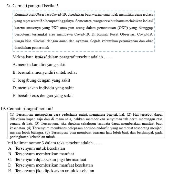 Cermati paragraf berikut!
Rumah Pusat Observasi Covid-19, disediakan bagi warga yang tidak memiliki ruang isolasi
yang representatif di tempat tinggalnya. Sementara, warga tersebut harus melakukan isolasi
karena statusnya yang PDP atau pun orang dalam pemantauan (ODP) yang dianggap
berpotensi terjangkit atau membawa Covid-19. Di Rumah Pusat Observasi Covid-19,
warga bisa diisolasi dengan aman dan nyaman. Segala kebutuhan permakanan dan obat
disediakan pemerintah
Makna kata isolasi dalam paragraf tersebut adalah . . . .
A. merekatkan diri yang sakit
B. berusaha menyendiri untuk sehat
C. bergabung dengan yang sakit
D. memisakan individu yang sakit
E. bersih keras dengan yang sakit
19. Cermati paragraf berikut!
(1) Tersenyum merupakan cara sederhana untuk mengatasi banyak hal. (2) Hal tersebut dapat
dilakukan kapan saja dan di mana saja, bahkan memberikan senyuman tak perlu menunggu rasa
senang di hati. (3) Tersenyum, jika dipaksa sekalipun ternyata dapat memberikan manfaat bagi
kesehatan. (4) Tersenyum membantu pelepasan hormon endorfin yang membuat seseorang menjadi
merasa lebih bahagia. (5) Tersenyum bisa membuat suasana hati lebih baik dan berdampak pada
peningkatan kekebalan tubuh.
Inti kalimat nomor 3 dalam teks tersebut adalah . . . .
A. Tersenyum untuk kesehatan
B. Tersenyum memberikan manfaat
C. Tersenyum dipaksakan juga bermanfaat
D. Tersenyum memberikan manfaat kesehatan
E. Tersenyum jika dipaksakan untuk kesehatan