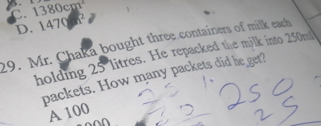 D. A 1380cm^2
C. 1470h^2
D.
29. Mr. Chaka bought three containers of milk each
holding 25 litres. He repacked the milk into 250m
packets. How many packets did he get?
A 100