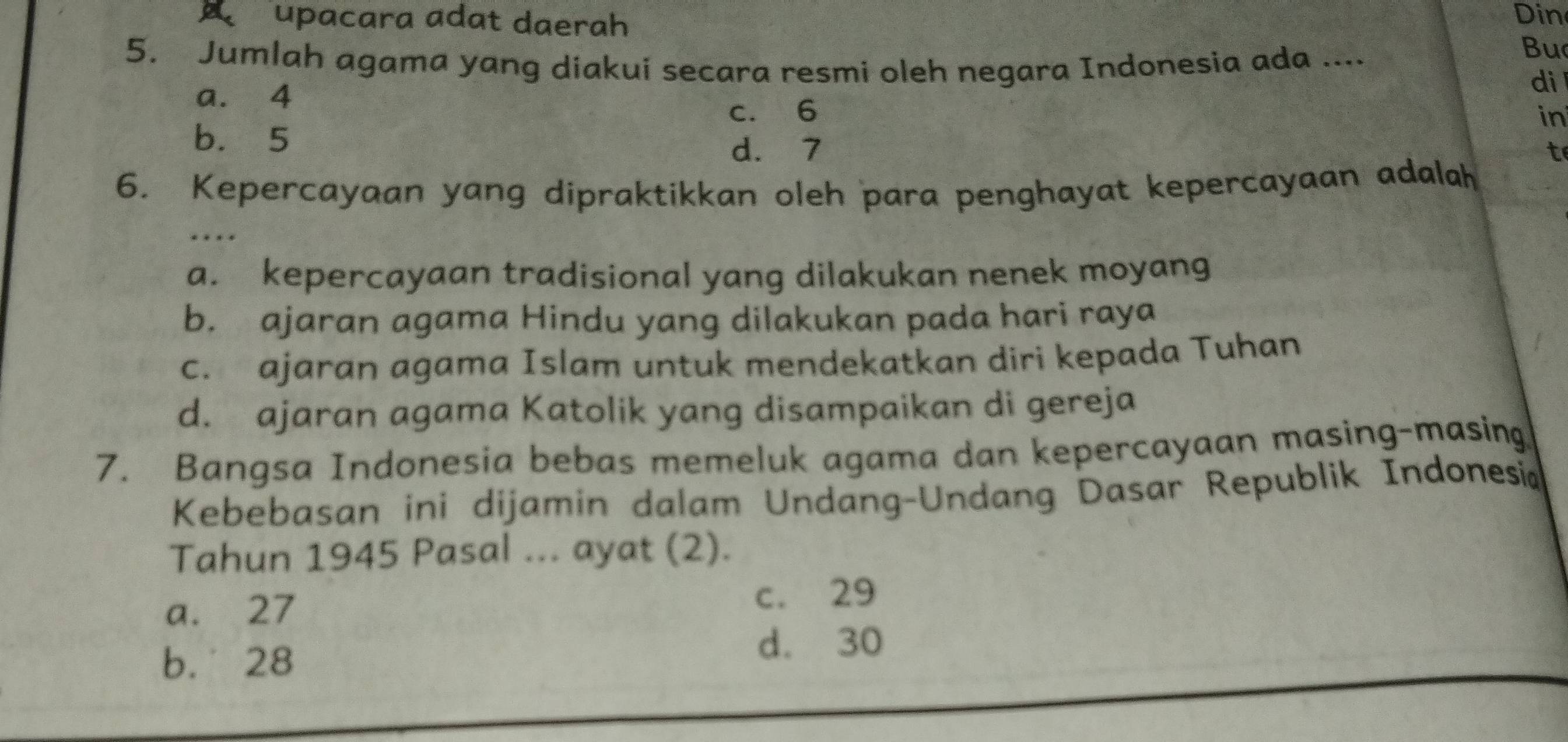 A upacara adat daerah Din
5. Jumlah agama yang diakui secara resmi oleh negara Indonesia ada ....
Bu
di
a. 4 in
c. 6
b. 5 t
d. 7
6. Kepercayaan yang dipraktikkan oleh para penghayat kepercayaan adalah
a. kepercayaan tradisional yang dilakukan nenek moyang
b. ajaran agama Hindu yang dilakukan pada hari raya
c. ajaran agama Islam untuk mendekatkan diri kepada Tuhan
d. ajaran agama Katolik yang disampaikan di gereja
7. Bangsa Indonesia bebas memeluk agama dan kepercayaan masing-masing
Kebebasan ini dijamin dalam Undang-Undang Dasar Republik Indonesia
Tahun 1945 Pasal ... ayat (2).
a. 27 c. 29
b. 28
d. 30