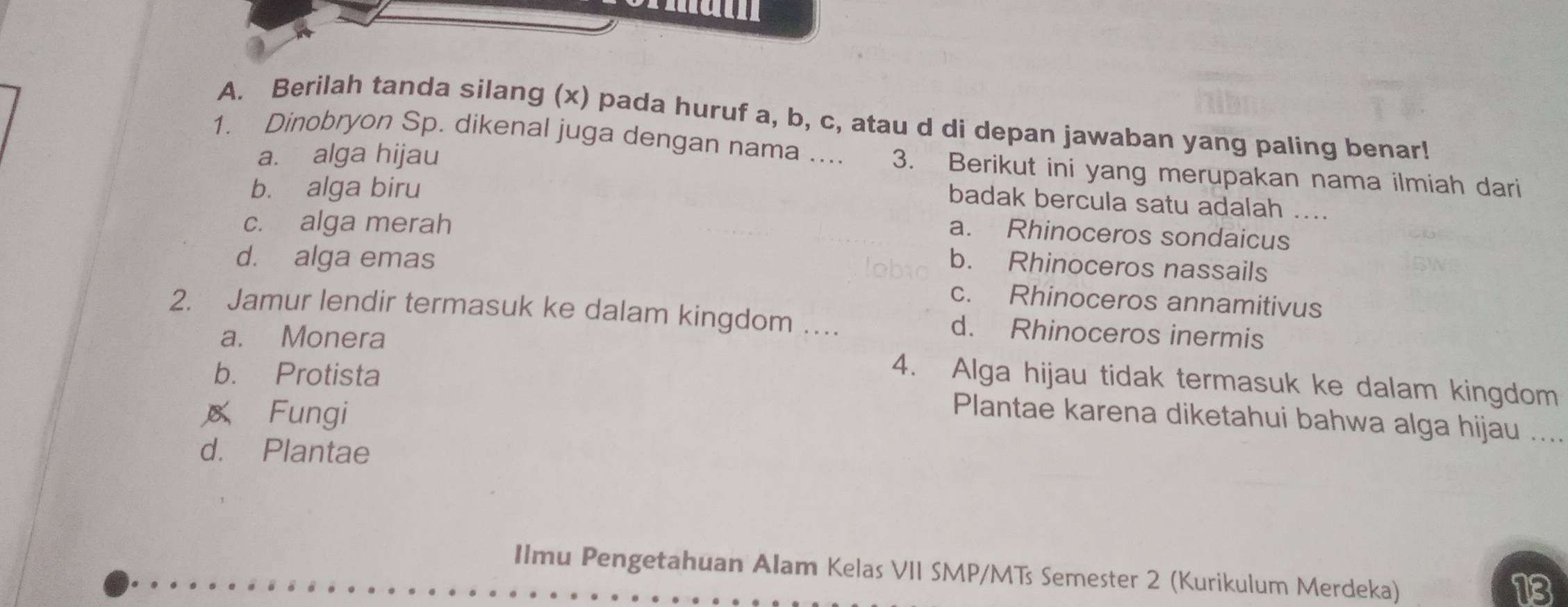 Berilah tanda silang (x) pada huruf a, b, c, atau d di depan jawaban yang paling benar!
1. Dinobryon Sp. dikenal juga dengan nama .... 3. Berikut ini yang merupakan nama ilmiah dari
a. alga hijau
b. alga biru
badak bercula satu adalah ....
c. alga merah
a. Rhinoceros sondaicus
d. alga emas
b. Rhinoceros nassails
c. Rhinoceros annamitivus
2. Jamur lendir termasuk ke dalam kingdom … d. Rhinoceros inermis
a. Monera 4. Alga hijau tidak termasuk ke dalam kingdom
b. Protista
Fungi
Plantae karena diketahui bahwa alga hijau ....
d. Plantae
Ilmu Pengetahuan Alam Kelas VII SMP/MTs Semester 2 (Kurikulum Merdeka)
13