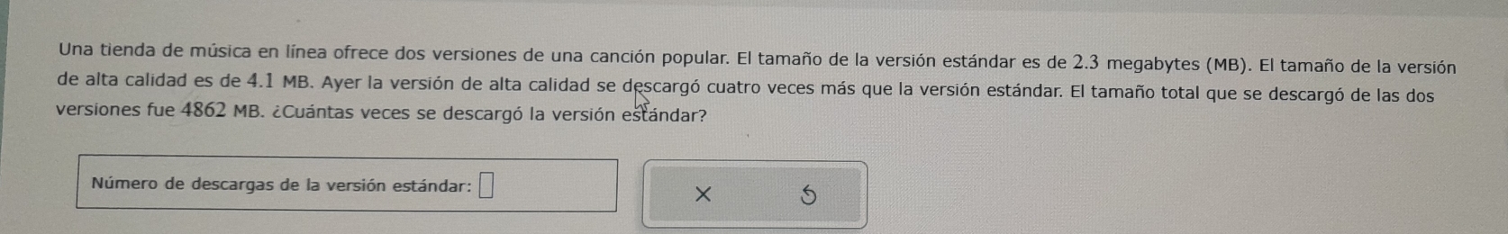 Una tienda de música en línea ofrece dos versiones de una canción popular. El tamaño de la versión estándar es de 2.3 megabytes (MB). El tamaño de la versión 
de alta calidad es de 4.1 MB. Ayer la versión de alta calidad se descargó cuatro veces más que la versión estándar. El tamaño total que se descargó de las dos 
versiones fue 4862 MB. ¿Cuántas veces se descargó la versión estándar? 
Número de descargas de la versión estándar: 
× S