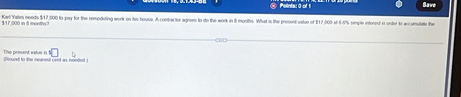 Save 
Karl Yates needs $17,000 to pay for the remodeling work on his house. A contractor agrees to do the work in 8 months. What is the present value of $17,000 at 6.6% simple interest in order to accumulate the
$17,000 in 8 months? 
The present value is s□
(Round to the nearest cent as needed)