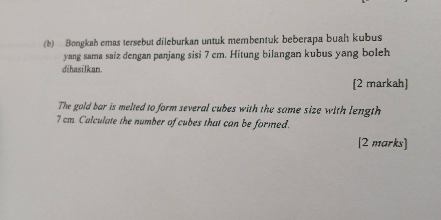 Bongkah emas tersebut dileburkan untuk membentuk beberapa buah kubus 
yang sama saiz dengan panjang sisi 7 cm. Hitung bilangan kubus yang boleh 
dihasilkan. 
[2 markah] 
The gold bar is melted to form several cubes with the same size with length
7 cm Calculate the number of cubes that can be formed. 
[2 marks]