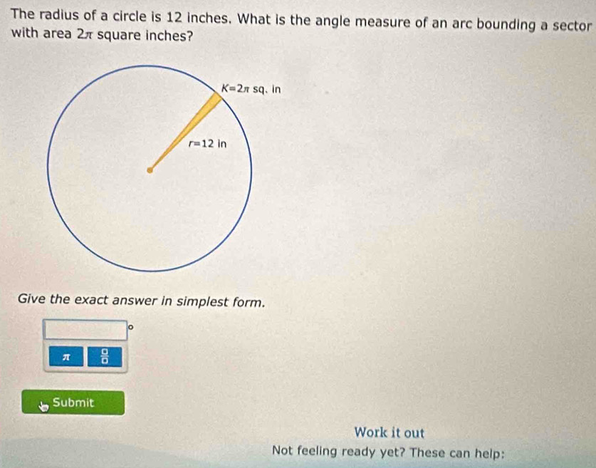 The radius of a circle is 12 inches. What is the angle measure of an arc bounding a sector
with area 2π square inches?
Give the exact answer in simplest form.
。
π  □ /□  
Submit
Work it out
Not feeling ready yet? These can help: