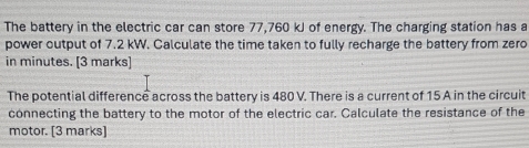 The battery in the electric car can store 77,760 kJ of energy. The charging station has a 
power output of 7.2 kW. Calculate the time taken to fully recharge the battery from zero 
in minutes. [3 marks] 
The potential difference across the battery is 480 V. There is a current of 15 A in the circuit 
connecting the battery to the motor of the electric car. Calculate the resistance of the 
motor. [3 marks]