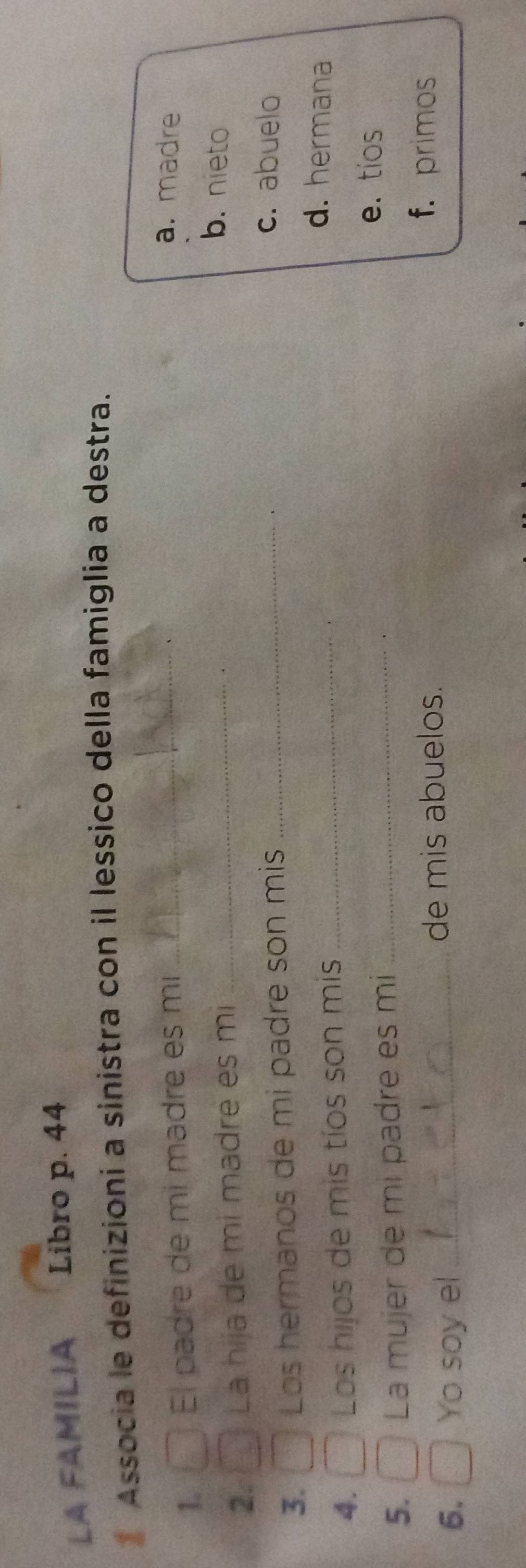 LA FAMILIA Libro p. 44
* Associa le definizioni a sinistra con il lessico della famiglia a destra.
1. El padre de mi madre es mi_
a. madre
2. La hija de mi madré es mi_
b. nieto
3. Los hermanos de mi padre son mis_
c. abuelo
4. Los hijos de mis tíos son mis_
d. hermana
5. La mujer de mi padre es mi_
e. tios
6. Yo soy el _de mis abuelos.
f. primos