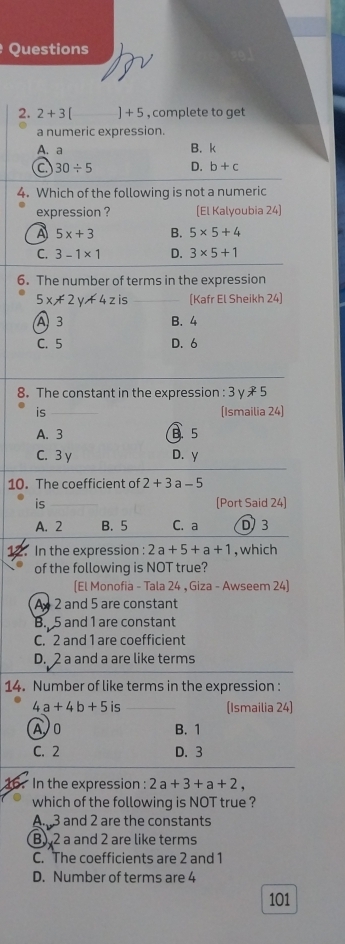 2+3 ]+5 , complete to get
a numeric expression.
A. a
B. k
C 30/ 5 D. b+c
4. Which of the following is not a numeric
expression ? (El Kalyoubia 24)
A 5x+3 B. 5* 5+4
C. 3-1* 1 D. 3* 5+1
6. The number of terms in the expression
5x!= 2 A4z is _[Kafr El Sheikh 24]
A 3 B. 4
C. 5 D. 6
8. The constant in the expression : 3 y £ 5
is (Ismailia 24)
A. 3 B 5
C. 3 y D. γ
10. The coefficient of 2+3a-5
is (Port Said 24)
A. 2 B. 5 C. a D/ 3
In the expression : 2a+5+a+1 , which
of the following is NOT true?
(El Monofia - Tala 24 , Giza - Awseem 24)
A 2 and 5 are constant
B. 5 and 1 are constant
C. 2 and 1 are coefficient
D. 2 a and a are like terms
14. Number of like terms in the expression :
4a+4b+5 is _(Ismailia 24)
A0 B. 1
C. 2 D. 3
16. In the expression : 2a+3+a+2, 
which of the following is NOT true ?
A. 3 and 2 are the constants
B 2 a and 2 are like terms
C. The coefficients are 2 and 1
D. Number of terms are 4
101