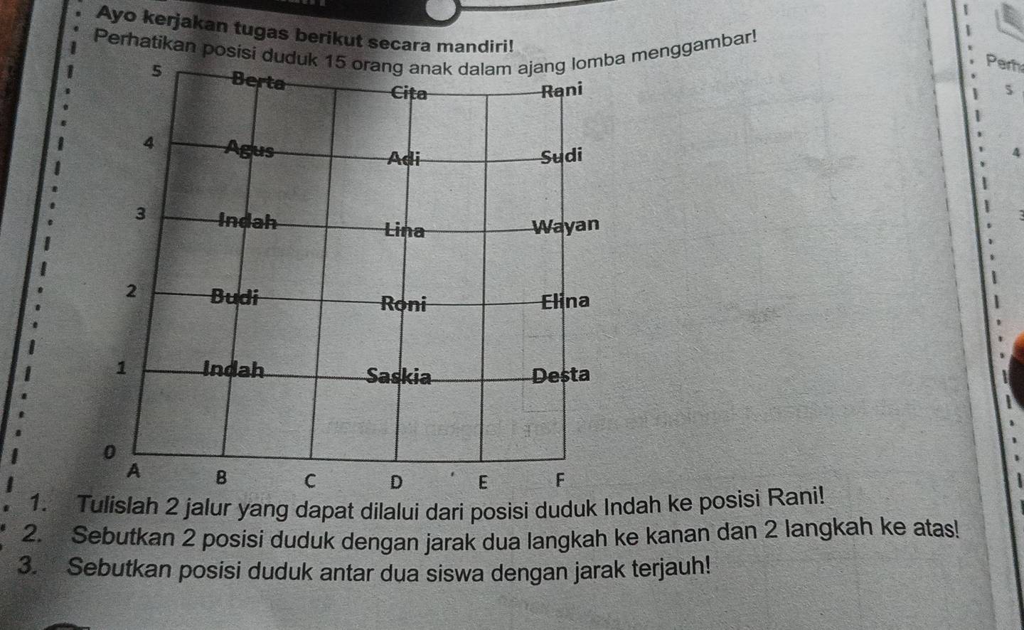 Ayo kerjakan tugas berikut secara mandiri! 
Perhatikan posisi duduk 15 orang anak dalam ajang lomba menggambar! 
Perh
5
4 
1. Tulislah 2 jalur yang dapat dilalui dari posisi duduk Indah ke posisi Rani! 
2. Sebutkan 2 posisi duduk dengan jarak dua langkah ke kanan dan 2 langkah ke atas! 
3. Sebutkan posisi duduk antar dua siswa dengan jarak terjauh!