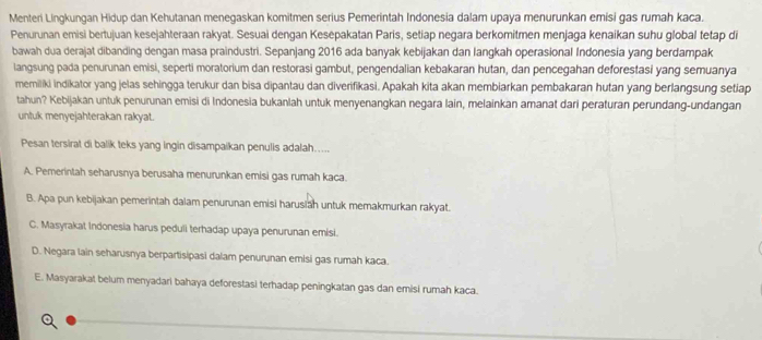 Menteri Lingkungan Hidup dan Kehutanan menegaskan komitmen serius Pemerintah Indonesia dalam upaya menurunkan emisi gas rumah kaca.
Penurunan emisi bertujuan kesejahteraan rakyat. Sesuai dengan Kesepakatan Paris, setiap negara berkomitmen menjaga kenaikan suhu global tetap di
bawah dua derajat dibanding dengan masa praindustri. Sepanjang 2016 ada banyak kebijakan dan langkah operasional Indonesia yang berdampak
langsung pada penurunan emisi, seperti moratorium dan restorasi gambut, pengendalian kebakaran hutan, dan pencegahan deforestasi yang semuanya
memiliki indikator yang jelas sehingga terukur dan bisa dipantau dan diverifikasi. Apakah kita akan membiarkan pembakaran hutan yang berlangsung setiap
tahun? Kebijakan untuk penurunan emisi di Indonesia bukanlah untuk menyenangkan negara lain, melainkan amanat dari peraturan perundang-undangan
untuk menyejahterakan rakyat.
Pesan tersirat di balik teks yang ingin disampaikan penulis adalah.....
A. Pemerintah seharusnya berusaha menurunkan emisi gas rumah kaca.
B. Apa pun kebijakan pemerintah dalam penurunan emisi harusiah untuk memakmurkan rakyat.
C. Masyrakat Indonesia harus peduli terhadap upaya penurunan emisi.
D. Negara lain seharusnya berpartisipasi dalam penurunan emisi gas rumah kaca.
E. Masyarakat belum menyadari bahaya deforestasi terhadap peningkatan gas dan emisi rumah kaca.