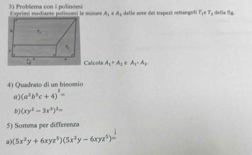 Problema con i polinomi della fig.
Esprimi mediante polinomi le misure A_1 e A_2 delle aree dei trapezi rettangoli T_1 e T_2
Calcola A_1+A_2 e A_1-A_2.
4) Quadrato di un binomio
a) (a^2b^5c+4)^2=
b) (xy^2-3x^3)^2=
5) Somma per differenza
a) (5x^2y+6xyz^5)(5x^2y-6xyz^5)=