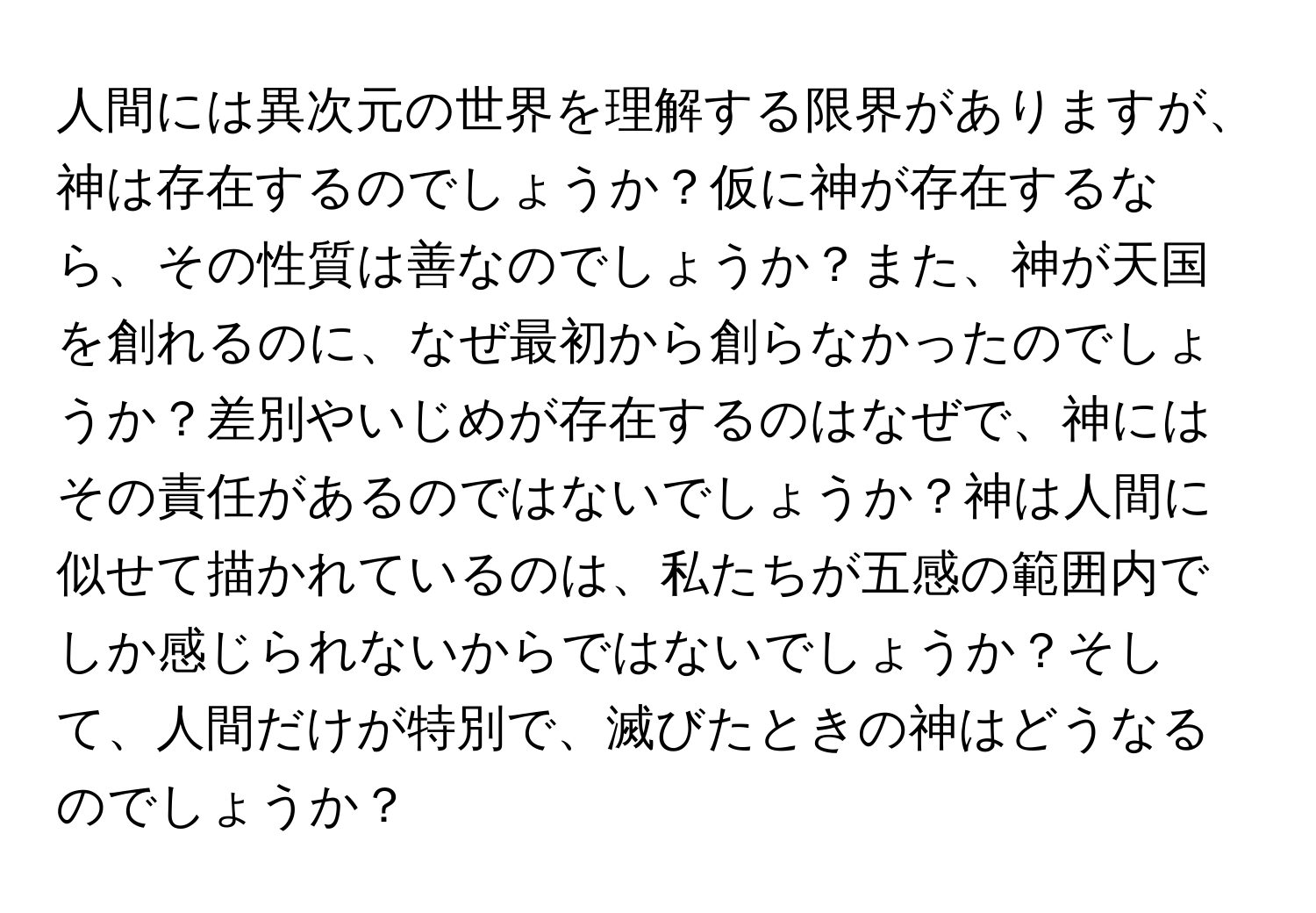 人間には異次元の世界を理解する限界がありますが、神は存在するのでしょうか？仮に神が存在するなら、その性質は善なのでしょうか？また、神が天国を創れるのに、なぜ最初から創らなかったのでしょうか？差別やいじめが存在するのはなぜで、神にはその責任があるのではないでしょうか？神は人間に似せて描かれているのは、私たちが五感の範囲内でしか感じられないからではないでしょうか？そして、人間だけが特別で、滅びたときの神はどうなるのでしょうか？