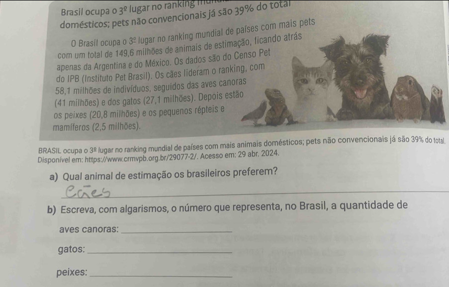 Brasil ocupa o 3^(_ circ) lugar no ranking mun 
domésticos; pets não convencionais já são 39% do total 
O Brasil ocupa o 3^(_ circ) * lugar no ranking mundial de países com mais pets 
com um total de 149,6 milhões de animais de estimação, ficando atrás 
apenas da Argentina e do México. Os dados são do Censo Pet 
do IPB (Instituto Pet Brasil). Os cães lideram o ranking, com
58,1 milhões de indivíduos, seguidos das aves canoras 
(41 milhões) e dos gatos (27,1 milhões). Depois estão 
os peixes (20,8 milhões) e os pequenos répteis e 
mamíferos (2,5 milhões). 
BRASIL ocupa o 3^(_ circ) lugar no ranking mundial de países com mais animais domésticos; pets não convencionais já são 39% do total 
Disponível em: https://www.crmvpb.org.br/29077-2/. Acesso em: 29 abr. 2024. 
a) Qual animal de estimação os brasileiros preferem? 
_ 
b) Escreva, com algarismos, o número que representa, no Brasil, a quantidade de 
aves canoras:_ 
gatos:_ 
peixes:_