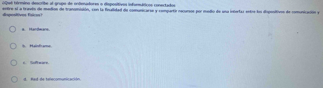 ¿Qué término describe al grupo de ordenadores o dispositivos informáticos conectados
entre sí a través de medios de transmisión, con la finalidad de comunicarse y compartir recursos por medio de una interfaz entre los dispositivos de comunicación y
dispositivos fisicos?
a. Hardware.
b. Mainframe.
c. Software.
d. Red de telecomunicación.